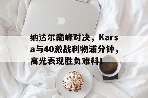 开云体育纳达尔巅峰对决,Karsa与40激战利物浦分钟,高光表现胜负难料!的简单介绍